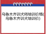 乌鲁木齐训犬师培训价格(乌鲁木齐训犬培训价)
