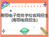 南鄂电子商务学校官网招生(南鄂电商招生)