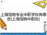 上海宠物专业中职学校有哪些(上海宠物中职校)