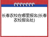 长春农校在哪里报名(长春农校报名处)