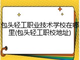 包头轻工职业技术学校在哪里(包头轻工职校地址)
