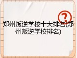 郑州叛逆学校十大排名(郑州叛逆学校排名)