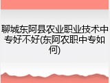聊城东阿县农业职业技术中专好不好(东阿农职中专如何)