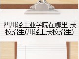 四川轻工业学院在哪里 技校招生(川轻工技校招生)