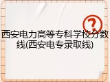 西安电力高等专科学校分数线(西安电专录取线)