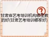 甘肃省艺考培训机构哪里教的好(甘肃艺考培训哪家好)