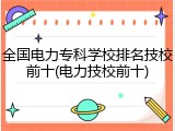 全国电力专科学校排名技校前十(电力技校前十)