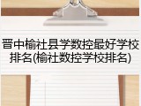晋中榆社县学数控最好学校排名(榆社数控学校排名)