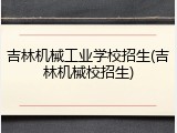 吉林机械工业学校招生(吉林机械校招生)