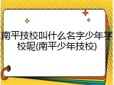 南平技校叫什么名字少年学校呢(南平少年技校)