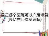 通辽哪个医院可以产后修复(通辽产后修复医院)