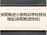 安阳叛逆小孩特训学校技校地址(安阳叛逆技校)