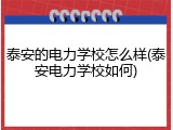 泰安的电力学校怎么样(泰安电力学校如何)