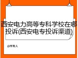 西安电力高等专科学校在哪投诉(西安电专投诉渠道)