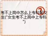 考不上高中怎么上专科呢女生("女生考不上高中上专科")