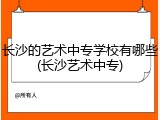 长沙的艺术中专学校有哪些(长沙艺术中专)