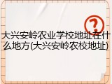 大兴安岭农业学校地址在什么地方(大兴安岭农校地址)