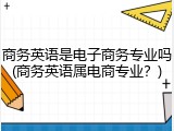商务英语是电子商务专业吗(商务英语属电商专业？)