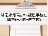 湖南永州青少年叛逆学校在哪里(永州叛逆学校)