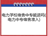 电力学校宿舍中专能进吗(电力中专宿舍准入)
