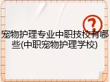 宠物护理专业中职技校有哪些(中职宠物护理学校)