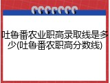 吐鲁番农业职高录取线是多少(吐鲁番农职高分数线)