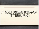 广东江门哪里有贵族学校(江门贵族学校)