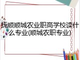 抚顺顺城农业职高学校读什么专业(顺城农职专业)