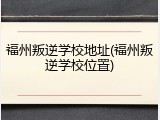 福州叛逆学校地址(福州叛逆学校位置)