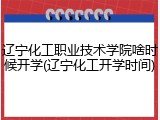 辽宁化工职业技术学院啥时候开学(辽宁化工开学时间)