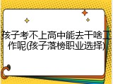 孩子考不上高中能去干啥工作呢(孩子落榜职业选择)