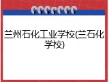 兰州石化工业学校(兰石化学校)