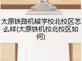 太原铁路机械学校北校区怎么样(太原铁机校北校区如何)