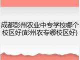 成都彭州农业中专学校哪个校区好(彭州农专哪校区好)