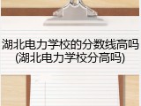 湖北电力学校的分数线高吗(湖北电力学校分高吗)