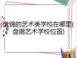 盘锦的艺术类学校在哪里(盘锦艺术学校位置)