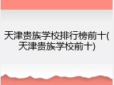天津贵族学校排行榜前十(天津贵族学校前十)