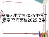 乌海艺术学校2025年招生简章(乌海艺校2025招生)