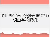 明山哪里有学挖掘机的地方(明山学挖掘机)