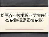 松原农业技术职业学校有什么专业(松原农校专业)