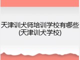 天津训犬师培训学校有哪些(天津训犬学校)