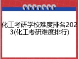 化工考研学校难度排名2023(化工考研难度排行)