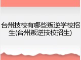 台州技校有哪些叛逆学校招生(台州叛逆技校招生)