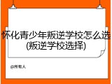 怀化青少年叛逆学校怎么选(叛逆学校选择)