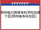 郑州电力高等专科学校在哪个区(郑州电专所在区)