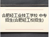 合肥轻工业技工学校 中专招生(合肥轻工校招生)