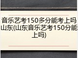 音乐艺考150多分能考上吗山东(山东音乐艺考150分能上吗)