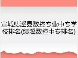 宣城绩溪县数控专业中专学校排名(绩溪数控中专排名)
