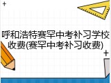 呼和浩特赛罕中考补习学校收费(赛罕中考补习收费)
