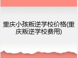 重庆小孩叛逆学校价格(重庆叛逆学校费用)